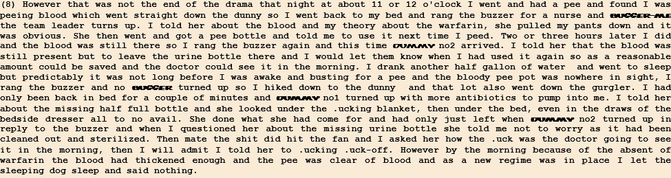 (8) However that was not the end of the drama that night at about 11 or 12 o'clock I went and had a pee and found I was peeing blood which went straight down the dunny so I went back to my bed and rang the buzzer for a nurse and bugger-me the team leader turns up. I told her about the blood and my theory about the warfarin, she pulled my pants down and it was obvious. She then went and got a pee bottle and told me to use it next time I peed. Two or three hours later I did and the blood was still there so I rang the buzzer again and this time dummy no2 arrived. I told her that the blood was still present but to leave the urine bottle there and I would let them know when I had used it again so as a reasonable amount could be saved and the doctor could see it in the morning. I drank another half gallon of water  and went to sleep but predictably it was not long before I was awake and busting for a pee and the bloody pee pot was nowhere in sight, I rang the buzzer and no bugger turned up so I hiked down to the dunny  and that lot also went down the gurgler. I had only been back in bed for a couple of minutes and dummy no1 turned up with more antibiotics to pump into me. I told her about the missing half full bottle and she looked under the .ucking blanket, then under the bed, even in the draws of the bedside dresser all to no avail. She done what she had come for and had only just left when dummy no2 turned up in reply to the buzzer and when I questioned her about the missing urine bottle she told me not to worry as it had been cleaned out and sterilized. Then mate the shit did hit the fan and I asked her how the .uck was the doctor going to see it in the morning, then I will admit I told her to .ucking .uck-off. However by the morning because of the absent of warfarin the blood had thickened enough and the pee was clear of blood and as a new regime was in place I let the sleeping dog sleep and said nothing. 