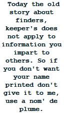  Today the old story about finders, keeper's does not apply to information you impart to others. So if you don't want your name printed don't give it to me, use a nom' de plume. 